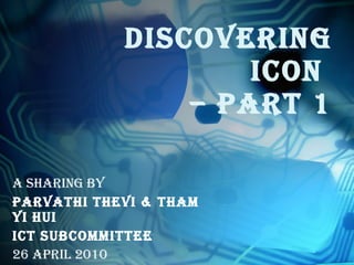 DISCOVERING ICON  – PART 1 A Sharing by Parvathi Thevi & Tham Yi Hui ICT Subcommittee 26 April 2010 