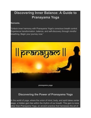 Discovering Inner Balance: A Guide to
Pranayama Yoga
Namaste,
“Unlock inner harmony with Pranayama Yoga's conscious breath control.
Experience transformation, balance, and self-discovery through mindful
breathing. Begin your journey now.”
pranayama yoga
Discovering the Power of Pranayama Yoga
In the world of yoga, where the union of mind, body, and spirit takes center
stage, a hidden gem lies within the rhythm of our breath. This gem is none
other than Pranayama Yoga, an ancient practice that harnesses the art of
 