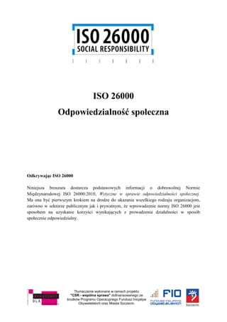 Tłumaczenie wykonane w ramach projektu
"CSR - wspólna sprawa" dofinansowanego ze
środków Programu Operacyjnego Fundusz Inicjatyw
Obywatelskich oraz Miasta Szczecin.
ISO 26000
Odpowiedzialność społeczna
Odkrywając ISO 26000
Niniejsza broszura dostarcza podstawowych informacji o dobrowolnej Normie
Międzynarodowej ISO 26000:2010, Wytyczne w sprawie odpowiedzialności społecznej.
Ma ona być pierwszym krokiem na drodze do ukazania wszelkiego rodzaju organizacjom,
zarówno w sektorze publicznym jak i prywatnym, że wprowadzenie normy ISO 26000 jest
sposobem na uzyskanie korzyści wynikających z prowadzenia działalności w sposób
społecznie odpowiedzialny.
 