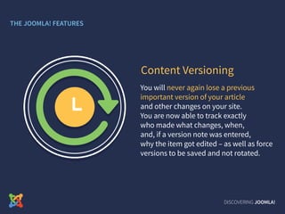 You will never again lose a previous
important version of your article
and other changes on your site.
You are now able to track exactly
who made what changes, when,
and, if a version note was entered,
why the item got edited – as well as force
versions to be saved and not rotated.
Content Versioning
DISCOVERING JOOMLA!
THE JOOMLA! FEATURES
 