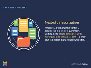 When you are managing content,
organisation is a key requirement.
Being able to create categories with
nesting and no limits on depth is a great
plus in helping manage large websites.
Nested categorisation
DISCOVERING JOOMLA!
THE JOOMLA! FEATURES
 
