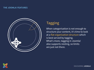 When categorisation is not enough to
structure your content, it's time to look
at a flat organisation structure which
is best served by tagging.
What's more, tagging in Joomla!
also supports nesting, so limits
are just not there.
Tagging
DISCOVERING JOOMLA!
THE JOOMLA! FEATURES
 