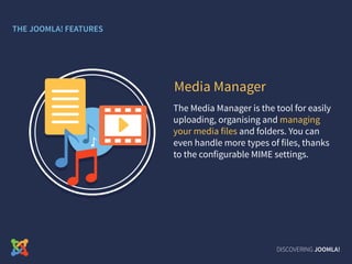 The Media Manager is the tool for easily
uploading, organising and managing
your media files and folders. You can
even handle more types of files, thanks
to the configurable MIME settings.
Media Manager
DISCOVERING JOOMLA!
THE JOOMLA! FEATURES
 