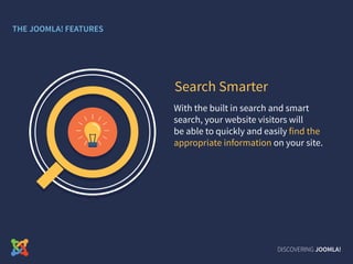 With the built in search and smart
search, your website visitors will
be able to quickly and easily find the
appropriate information on your site.
Search Smarter
DISCOVERING JOOMLA!
THE JOOMLA! FEATURES
 