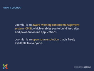 DISCOVERING JOOMLA!
Joomla! is an award-winning content management
system (CMS), which enables you to build Web sites
and powerful online applications.
Joomla! is an open source solution that is freely
available to everyone.
WHAT IS JOOMLA?
 