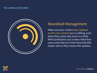 Make sure your visitors stay updated
on the new content you're adding, even
when they come only once in a while.
With Syndication you create a feed that
users subscribe to in their favourite RSS
reader and so they receive the updates.
Newsfeed Management
DISCOVERING JOOMLA!
THE JOOMLA! FEATURES
 