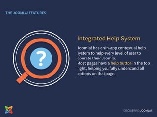 Joomla! has an in-app contextual help
system to help every level of user to
operate their Joomla.
Most pages have a help button in the top
right, helping you fully understand all
options on that page.
Integrated Help System
DISCOVERING JOOMLA!
THE JOOMLA! FEATURES
 