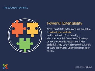 More then 8.000 extensions are available
to extend your website
and broaden it's functionality.
Visit the Joomla! Extensions Directory
or use the Joomla! extension finder
built right into Joomla! to see thousands
of ways to enhance Joomla! to suit your
needs.
Powerful Extensibility
DISCOVERING JOOMLA!
THE JOOMLA! FEATURES
 