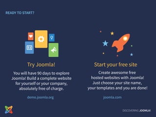 DISCOVERING JOOMLA!
You will have 90 days to explore
Joomla! Build a complete website
for yourself or your company,
absolutely free of charge.
READY TO START?
Try Joomla!
demo.joomla.org
Create awesome free
hosted websites with Joomla!
Just choose your site name,
your templates and you are done!
Start your free site
joomla.com
 
