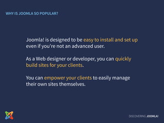 DISCOVERING JOOMLA!
Joomla! is designed to be easy to install and set up
even if you're not an advanced user.
As a Web designer or developer, you can quickly
build sites for your clients.
You can empower your clients to easily manage
their own sites themselves.
WHY IS JOOMLA SO POPULAR?
 