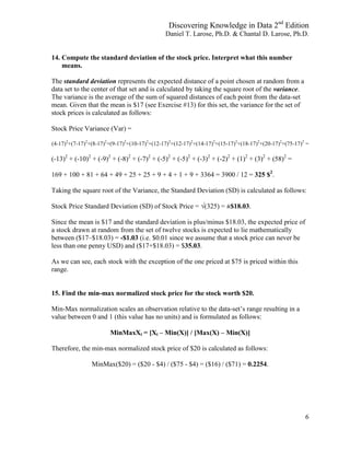 Discovering Knowledge in Data 2nd
Edition
Daniel T. Larose, Ph.D. & Chantal D. Larose, Ph.D.
6
14. Compute the standard deviation of the stock price. Interpret what this number
means.
The standard deviation represents the expected distance of a point chosen at random from a
data set to the center of that set and is calculated by taking the square root of the variance.
The variance is the average of the sum of squared distances of each point from the data-set
mean. Given that the mean is $17 (see Exercise #13) for this set, the variance for the set of
stock prices is calculated as follows:
Stock Price Variance (Var) =
(4-17)2
+(7-17)2
+(8-17)2
+(9-17)2
+(10-17)2
+(12-17)2
+(12-17)2
+(14-17)2
+(15-17)2
+(18-17)2
+(20-17)2
+(75-17)2
=
(-13)2
+ (-10)2
+ (-9)2
+ (-8)2
+ (-7)2
+ (-5)2
+ (-5)2
+ (-3)2
+ (-2)2
+ (1)2
+ (3)2
+ (58)2
=
169 + 100 + 81 + 64 + 49 + 25 + 25 + 9 + 4 + 1 + 9 + 3364 = 3900 / 12 = 325 $2
.
Taking the square root of the Variance, the Standard Deviation (SD) is calculated as follows:
Stock Price Standard Deviation (SD) of Stock Price = √(325) = ±$18.03.
Since the mean is $17 and the standard deviation is plus/minus $18.03, the expected price of
a stock drawn at random from the set of twelve stocks is expected to lie mathematically
between ($17–$18.03) = -$1.03 (i.e. $0.01 since we assume that a stock price can never be
less than one penny USD) and ($17+$18.03) = $35.03.
As we can see, each stock with the exception of the one priced at $75 is priced within this
range.
15. Find the min-max normalized stock price for the stock worth $20.
Min-Max normalization scales an observation relative to the data-set’s range resulting in a
value between 0 and 1 (this value has no units) and is formulated as follows:
MinMaxXi = [Xi – Min(X)] / [Max(X) – Min(X)]
Therefore, the min-max normalized stock price of $20 is calculated as follows:
MinMax($20) = ($20 - $4) / ($75 - $4) = ($16) / ($71) = 0.2254.
 