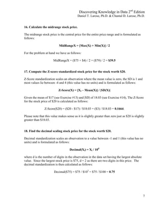 Discovering Knowledge in Data 2nd
Edition
Daniel T. Larose, Ph.D. & Chantal D. Larose, Ph.D.
7
16. Calculate the midrange stock price.
The midrange stock price is the central price for the entire price range and is formulated as
follows:
MidRangeX = [Max(X) + Min(X)] / 2
For the problem at hand we have as follows:
MidRangeX = ($75 + $4) / 2 = ($79) / 2 = $39.5
17. Compute the Z-score standardized stock price for the stock worth $20.
Z-Score standardization scales an observation where the mean value is zero, the SD is 1 and
most values lie between -4 and 4 (this value has no units) and is formulated as follows:
Z-Score(X) = [Xi – Mean(X)] / |SD(X)|
Given the mean of $17 (see Exercise #13) and |SD| of 18.03 (see Exercise #14), The Z-Score
for the stock price of $20 is calculated as follows:
Z-Score($20) = ($20 - $17) / $18.03 = ($3) / $18.03 = 0.1664.
Please note that this value makes sense as it is slightly greater than zero just as $20 is slightly
greater than $18.03.
18. Find the decimal scaling stock price for the stock worth $20.
Decimal standardization scales an observation to a value between -1 and 1 (this value has no
units) and is formulated as follows:
Decimal(Xi) = Xi / 10d
where d is the number of digits in the observation in the data set having the largest absolute
value. Since the largest stock price is $75, d = 2 as there are two digits in this price. The
decimal standardization is then calculated as follows:
Decimal($75) = $75 / $102
= $75 / $100 = 0.75
 