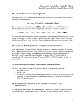 Discovering Knowledge in Data 2nd
Edition
Daniel T. Larose, Ph.D. & Chantal D. Larose, Ph.D.
8
19. Calculate the skewness of the stock price data.
Skewness is the lack of normalization of a Z-Score-standardized distribution and is measured
using the following formula:
Skewness = 3 [Mean(X) – Median(X)] / SD(X)
Given the mean of $17 and median of $12 (see Exercise #13), and an SD of $18.03 (see
Exercise #14), the skewness for the stock price distribution is calculated as follows:
Skewness = 3 [$17 - $12] / $18.03 = 3[$5] / $18.03 = $15 / $18.03 = 0.8319.
We observe that this distribution is right-skewed since a right-skewed distribution has a mean
that is greater than its median yielding a positive skewness value. In contrast, a left-skewed
distribution will have a mean that is less than its median and thus a negative skewness value.
20. Explain why data analysts need to normalize their numeric variables.
Data analysts need to normalize their numeric variables as it places all variables on the same
scale. Normalizing all variables to the same scale is critical when performing operations that
are sensitive to data variation or spread so that variables having larger variations do not
adversely overpower variables having smaller variations. Most (if not all) analytic
operations involving linearization (e.g. Regression, PCA, MANOVA, etc.) are sensitive to
data spread.
21. Describe three characteristics of the standard normal distribution.
The three main characteristics of the Standard Normal Distribution are as follows:
 The mean is zero
 The SD is 1
 It is symmetric (equal and opposite in shape and size) about the mean and normal (the
mean has the highest frequency, and frequency decreases symmetrically as distance
from the mean increases).
22. If a distribution is symmetric, does it follow that it is normal? Give a
counterexample.
If a distribution is symmetric, it is not guaranteed to be normal. In order for a distribution to
be normal it has to have a single expected value (i.e. the value with the highest frequency).
 