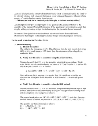 Discovering Knowledge in Data 2nd
Edition
Daniel T. Larose, Ph.D. & Chantal D. Larose, Ph.D.
9
A classic counterexample is the Uniform Distribution, which is symmetric about the center of
its interval, yet since it all values on the interval occur with equal frequency, it has an infinite
number of expected values making it non-normal.
23. What do we look for in a normal probability plot to indicate non-normality?
A normal probability plot is simply a plot of the quantiles of a given distribution to the
quantiles of the Standard Normal Distribution. If the quantiles are approximately equal, then
the plot will approximate a straight line indicating that the given distribution is normal.
In contrast, if the quantiles of the distribution are not equal to the Standard Normal
Distribution, then the plot will not approximate a straight line indicating non-normality.
Use the stock price data for Exercises 24–26.
24. Do the following:
a. Identify the outlier.
The outlier is the stock price of $75. The difference from the next-closest stock price
($20) is $55, which is nearly 3.5X larger than the entire range of the other eleven
stocks (i.e. $16).
b. Verify that this value is an outlier, using the Z-score method.
We can also verify that $75 is in fact an outlier using the Z-score method. The Z-
score for this stock is calculated using our mean of $17 (see Exercise #13) and our SD
of $18.03 (see Exercise #14) as follows:
Z-Score($75) = ($75 - $17) / $18.03 = ($58) / $18.03 = 3.2169.
Since a Z-score that is less than -3 or greater than 3 is considered an outlier, we
conclude that stock price $75 is an outlier as its Z-score is 3.2169 which is greater
than 3.
c. Verify that this value is an outlier, using the IQR method.
We can also verify that $75 is in fact an outlier using the Inter-Quartile Range or IQR
method. The quartiles are determined by placing the stock prices in ascending order
and dividing them onto four parts as follows:
The ordered stock prices are: {4,7,8,9,10,12,12,14,15,18,20,75}, and since there are
an even number of values, we partition as {4,7,8,9,10,12} and {12,14,15,18,20,75}
The quartiles are then determined as follows:
Q1 = {4,7,8,9,10,12} = $8
Q3 = {12,14,15,18,20,75}= $15
 