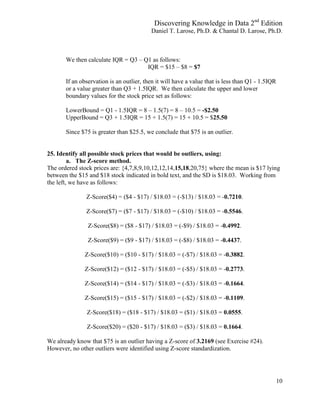 Discovering Knowledge in Data 2nd
Edition
Daniel T. Larose, Ph.D. & Chantal D. Larose, Ph.D.
10
We then calculate IQR = Q3 – Q1 as follows:
IQR = $15 – $8 = $7
If an observation is an outlier, then it will have a value that is less than Q1 - 1.5IQR
or a value greater than Q3 + 1.5IQR. We then calculate the upper and lower
boundary values for the stock price set as follows:
LowerBound = Q1 - 1.5IQR = 8 – 1.5(7) = 8 – 10.5 = -$2.50
UpperBound = Q3 + 1.5IQR = 15 + 1.5(7) = 15 + 10.5 = $25.50
Since $75 is greater than $25.5, we conclude that $75 is an outlier.
25. Identify all possible stock prices that would be outliers, using:
a. The Z-score method.
The ordered stock prices are: {4,7,8,9,10,12,12,14,15,18,20,75} where the mean is $17 lying
between the $15 and $18 stock indicated in bold text, and the SD is $18.03. Working from
the left, we have as follows:
Z-Score($4) = ($4 - $17) / $18.03 = (-$13) / $18.03 = -0.7210.
Z-Score($7) = ($7 - $17) / $18.03 = (-$10) / $18.03 = -0.5546.
Z-Score($8) = ($8 - $17) / $18.03 = (-$9) / $18.03 = -0.4992.
Z-Score($9) = ($9 - $17) / $18.03 = (-$8) / $18.03 = -0.4437.
Z-Score($10) = ($10 - $17) / $18.03 = (-$7) / $18.03 = -0.3882.
Z-Score($12) = ($12 - $17) / $18.03 = (-$5) / $18.03 = -0.2773.
Z-Score($14) = ($14 - $17) / $18.03 = (-$3) / $18.03 = -0.1664.
Z-Score($15) = ($15 - $17) / $18.03 = (-$2) / $18.03 = -0.1109.
Z-Score($18) = ($18 - $17) / $18.03 = ($1) / $18.03 = 0.0555.
Z-Score($20) = ($20 - $17) / $18.03 = ($3) / $18.03 = 0.1664.
We already know that $75 is an outlier having a Z-score of 3.2169 (see Exercise #24).
However, no other outliers were identified using Z-score standardization.
 