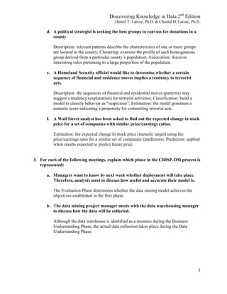 Discovering Knowledge in Data 2nd
Edition
Daniel T. Larose, Ph.D. & Chantal D. Larose, Ph.D.
2
d. A political strategist is seeking the best groups to canvass for donations in a
county.
Description: relevant patterns describe the characteristics of one or more groups
are located in the county; Clustering: examine the profile of each homogeneous
group derived from a particular county’s population; Association: discover
interesting rules pertaining to a large proportion of the population.
e. A Homeland Security official would like to determine whether a certain
sequence of financial and residence moves implies a tendency to terrorist
acts.
Description: the sequences of financial and residential moves (patterns) may
suggest a tendency (explanation) for terrorist activities; Classification: build a
model to classify behavior as “suspicious”; Estimation: the model generates a
numeric score indicating a propensity for committing terrorist acts.
f. A Wall Street analyst has been asked to find out the expected change in stock
price for a set of companies with similar price/earnings ratios.
Estimation: the expected change in stock price (numeric target) using the
price/earnings ratio for a similar set of companies (predictors); Prediction: applied
when results expected to predict future price.
3. For each of the following meetings, explain which phase in the CRISP-DM process is
represented:
a. Managers want to know by next week whether deployment will take place.
Therefore, analysts meet to discuss how useful and accurate their model is.
The Evaluation Phase determines whether the data mining model achieves the
objectives established in the first phase.
b. The data mining project manager meets with the data warehousing manager
to discuss how the data will be collected.
Although the data warehouse is identified as a resource during the Business
Understanding Phase, the actual data collection takes place during the Data
Understanding Phase.
 