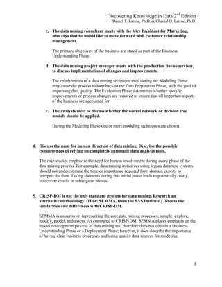 Discovering Knowledge in Data 2nd
Edition
Daniel T. Larose, Ph.D. & Chantal D. Larose, Ph.D.
3
c. The data mining consultant meets with the Vice President for Marketing,
who says that he would like to move forward with customer relationship
management.
The primary objectives of the business are stated as part of the Business
Understanding Phase.
d. The data mining project manager meets with the production line supervisor,
to discuss implementation of changes and improvements.
The requirements of a data mining technique used during the Modeling Phase
may cause the process to loop back to the Data Preparation Phase, with the goal of
improving data quality. The Evaluation Phase determines whether specific
improvements or process changes are required to ensure that all important aspects
of the business are accounted for.
e. The analysts meet to discuss whether the neural network or decision tree
models should be applied.
During the Modeling Phase one or more modeling techniques are chosen.
4. Discuss the need for human direction of data mining. Describe the possible
consequences of relying on completely automatic data analysis tools.
The case studies emphasize the need for human involvement during every phase of the
data mining process. For example, data mining initiatives using legacy database systems
should not underestimate the time or importance required from domain experts to
interpret the data. Taking shortcuts during this initial phase leads to potentially costly,
inaccurate results in subsequent phases.
5. CRISP-DM is not the only standard process for data mining. Research an
alternative methodology. (Hint: SEMMA, from the SAS Institute.) Discuss the
similarities and differences with CRISP-DM.
SEMMA is an acronym representing the core data mining processes: sample, explore,
modify, model, and assess. As compared to CRISP-DM, SEMMA places emphasis on the
model development process of data mining and therefore does not contain a Business
Understanding Phase or a Deployment Phase; however, it does describe the importance
of having clear business objectives and using quality data sources for modeling.
 