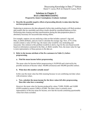 Discovering Knowledge in Data 2nd
Edition
Daniel T. Larose, Ph.D. & Chantal D. Larose, Ph.D.
1
Solutions to Chapter 2
DATA PREPROCESSING
Prepared by James Cunningham, Graduate Assistant
1. Describe the possible negative effects of proceeding directly to mine data that has
not been preprocessed.
Neglecting to preprocess the data adequately before data modeling begins will likely produce
data models that are unreliable and whose results should be considered dubious as best.
Performing data cleaning and data transformation during the data preparation phase is
absolutely necessary for successful data mining efforts.
For example, suppose you are analyzing a data set that includes a person’s Age and
Date_of_Birth attributes, and you want to calculate the average Age. Now, if 5% of the
records contain a value of 0 for Age, the mean value would be very misleading and
inaccurate. One solution to this problem would be to derive Age for the zero-based records
based on information contained in the Date_of_Birth variable. Now, the mean value for Age
is more representative of those persons in the data set.
2. Refer to the income attribute of the five customers in Table 2.1, before
preprocessing.
a. Find the mean income before preprocessing.
The mean value for Income before preprocessing is 38,999.80 and is derived by the
possible inclusion of Income values -40,000 (erroneous) and 100,000 (possible outlier).
b. What does this number actually mean?
In this case the mean value has little meaning because we are combining real data values
with erroneous values.
c. Now, calculate the mean income for the three values left after preprocessing.
Does this value have a meaning?
However, the mean value for Income produced by values 75,000, 50,000, and 10,000
(9,999 rounded to nearest 5,000) is 45,000. The latter value is certainly more
representative of the true mean for Income, now that the records containing questionable
values have been excluded.
 