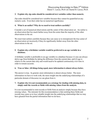 Discovering Knowledge in Data 2nd
Edition
Daniel T. Larose, Ph.D. & Chantal D. Larose, Ph.D.
2
3. Explain why zip codes should be considered text variables rather than numeric.
Zip codes should be considered text variables because they cannot be quantified on any
numeric scale. Even their order has no numerical significance.
4. What is an outlier? Why do we need to treat outliers carefully?
Consider a set of numerical observations and the center of this observation set. An outlier is
an observation that lies much farther away from the center than the majority of the other
observations in the set.
We must treat outliers carefully because they can cause us to misrepresent the true center of
an observation set incorrectly if they lie significantly farther away from the other
observations in the set.
5. Explain why a birthdate variable would be preferred to an age variable in a
database.
A birthdate variable is preferable to an age variable in a database because (1) one can always
derive age from birthdate by taking the difference from the current date, and (2) age is
relative to the current date only and would need to be updated continuously over time in
order to remain accurate.
6. True or false: All things being equal, more information is almost always better.
The answer is true. In general, more information is almost always better. The more
information we have to work with, the more insight into the underlying relationships of a
particular domain of discourse we can glean from it.
7. Explain why it is not recommended, as a strategy for dealing with missing data, to
simply omit the records or fields with missing values from the analysis.
It is not recommended to omit records or fields from an analysis simply because they have
missing values. The rationale for this recommendation is that omitting these fields and
records may cause us to lose valuable insight into the underlying relationships that we may
have gleaned from the partial information that we do have.
 