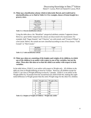 Discovering Knowledge in Data 2nd
Edition
Daniel T. Larose, Ph.D. & Chantal D. Larose, Ph.D.
4
11. Make up a classification scheme which is inherently flawed, and would lead to
misclassification, as we find in Table 2.2. For example, classes of items bought in a
grocery store.
Breakfast Count
Cold Cereals 72
Sugar Smacks 1
Cheerios 2
Hot Cereals 28
Cream of Wheat 3
Table 11.1. Flawed classification scheme
Using the table above, the “Breakfast” categorical attribute contains 5 apparent classes.
However, upon further inspection the classes are discovered to be inconsistent. For
example, both “Sugar Smacks” and “Cheerios” are cold cereals, and “Cream of Wheat” is
a hot cereal. Below, the cereals are now classified according to one of two classes, “Cold
Cereals” or “Hot Cereals.”
Breakfast Count
Cold Cereals 75
Hot Cereals 31
Table 11.2. Valid classification scheme
12. Make up a data set, consisting of the heights and weights of six children, in which
one of the children is an outlier with respect to one of the variables, but not the
other. Then alter this data set so that the child is an outlier with respect to both
variables.
In the table below, Child #1 is an outlier with respect to Weight only. All children in the
table are close in Height differing at most by 9 inches. However, all children except for
Child # 1 are close in Weight differing at most by 7 pounds. Child #1 is an outlier as the
Weight differs by 18 pounds from the second-heaviest child (Child #6), making this right-
tailed difference in Weight greater than the entire Weight range for the other five children.
Child Height (in) Weight (lbs)
1 49 100
2 50 75
3 52 77
4 55 79
5 57 80
6 58 82
Table 12.1. Heights & Weights of Children – Weight-only outlier
 