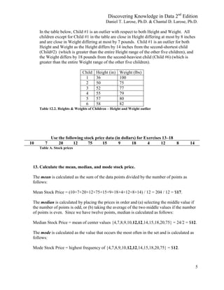 Discovering Knowledge in Data 2nd
Edition
Daniel T. Larose, Ph.D. & Chantal D. Larose, Ph.D.
5
In the table below, Child #1 is an outlier with respect to both Height and Weight. All
children except for Child #1 in the table are close in Height differing at most by 8 inches
and are close in Weight differing at most by 7 pounds. Child #1 is an outlier for both
Height and Weight as the Height differs by 14 inches from the second-shortest child
(Child#2) (which is greater than the entire Height range of the other five children), and
the Weight differs by 18 pounds from the second-heaviest child (Child #6) (which is
greater than the entire Weight range of the other five children).
Child Height (in) Weight (lbs)
1 36 100
2 50 75
3 52 77
4 55 79
5 57 80
6 58 82
Table 12.2. Heights & Weights of Children – Height and Weight outlier
Use the following stock price data (in dollars) for Exercises 13–18
10 7 20 12 75 15 9 18 4 12 8 14
Table A. Stock prices
13. Calculate the mean, median, and mode stock price.
The mean is calculated as the sum of the data points divided by the number of points as
follows:
Mean Stock Price = (10+7+20+12+75+15+9+18+4+12+8+14) / 12 = 204 / 12 = $17.
The median is calculated by placing the prices in order and (a) selecting the middle value if
the number of points is odd, or (b) taking the average of the two middle values if the number
of points is even. Since we have twelve points, median is calculated as follows:
Median Stock Price = mean of center values {4,7,8,9,10,12,12,14,15,18,20,75} = 24/2 = $12.
The mode is calculated as the value that occurs the most often in the set and is calculated as
follows:
Mode Stock Price = highest frequency of {4,7,8,9,10,12,12,14,15,18,20,75} = $12.
 