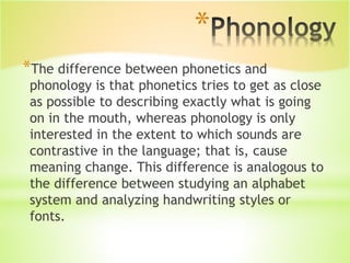 *
*The difference between phonetics and
phonology is that phonetics tries to get as close
as possible to describing exactly what is going
on in the mouth, whereas phonology is only
interested in the extent to which sounds are
contrastive in the language; that is, cause
meaning change. This difference is analogous to
the difference between studying an alphabet
system and analyzing handwriting styles or
fonts.
 