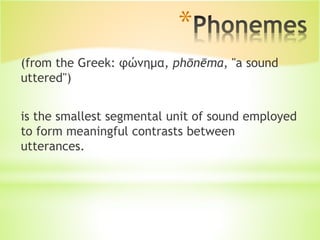 *
(from the Greek: φώνημα, phōnēma, "a sound
uttered")
is the smallest segmental unit of sound employed
to form meaningful contrasts between
utterances.
 