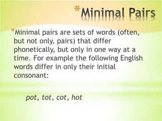 *
*Minimal pairs are sets of words (often,
but not only, pairs) that differ
phonetically, but only in one way at a
time. For example the following English
words differ in only their initial
consonant:
pot, tot, cot, hot
 