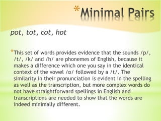 *
pot, tot, cot, hot
*This set of words provides evidence that the sounds /p/,
/t/, /k/ and /h/ are phonemes of English, because it
makes a difference which one you say in the identical
context of the vowel /ɒ/ followed by a /t/. The
similarity in their pronunciation is evident in the spelling
as well as the transcription, but more complex words do
not have straightforward spellings in English and
transcriptions are needed to show that the words are
indeed minimally different.
 