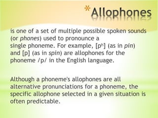 *
is one of a set of multiple possible spoken sounds
(or phones) used to pronounce a
single phoneme. For example, [pʰ] (as in pin)
and [p] (as in spin) are allophones for the
phoneme /p/ in the English language.
Although a phoneme's allophones are all
alternative pronunciations for a phoneme, the
specific allophone selected in a given situation is
often predictable.
 