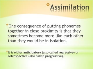 *
*One consequence of putting phonemes
together in close proximity is that they
sometimes become more like each other
than they would be in isolation.
*It is either anticipatory (also called regressive) or
retrospective (also called progressive).
 