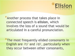 *
*Another process that takes place in
connected speech is elision, which
involves the loss of a sound that would be
articulated in a careful pronunciation.
*The most frequently elided consonants in
English are /t/ and /d/, particularly when
they occur between other consonants,
 