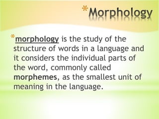 *
*morphology is the study of the
structure of words in a language and
it considers the individual parts of
the word, commonly called
morphemes, as the smallest unit of
meaning in the language.
 