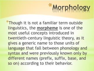 *
*Though it is not a familiar term outside
linguistics, the morpheme is one of the
most useful concepts introduced in
twentieth-century linguistic theory, as it
gives a generic name to those units of
language that fall between phonology and
syntax and were previously known only by
different names (prefix, suffix, base, and
so on) according to their behavior.
 