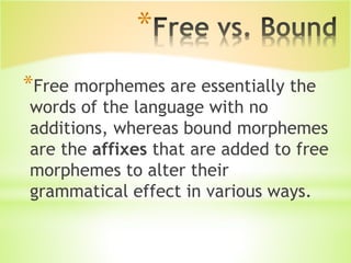 *
*Free morphemes are essentially the
words of the language with no
additions, whereas bound morphemes
are the affixes that are added to free
morphemes to alter their
grammatical effect in various ways.
 