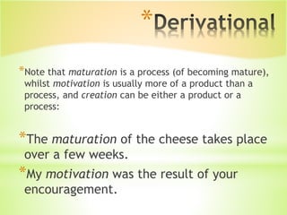 *
*Note that maturation is a process (of becoming mature),
whilst motivation is usually more of a product than a
process, and creation can be either a product or a
process:
*The maturation of the cheese takes place
over a few weeks.
*My motivation was the result of your
encouragement.
 