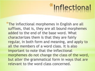 *
*The inflectional morphemes in English are all
suffixes, that is, they are all bound morphemes
added to the end of the base word. What
characterizes them is that they are fairly
regular, in both form and meaning, and apply to
all the members of a word class. It is also
important to note that the inflectional
morphemes do not change the class of the word,
but alter the grammatical form in ways that are
relevant to the word class concerned.
 