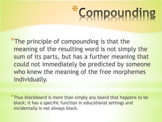 *
*The principle of compounding is that the
meaning of the resulting word is not simply the
sum of its parts, but has a further meaning that
could not immediately be predicted by someone
who knew the meaning of the free morphemes
individually.
*Thus blackboard is more than simply any board that happens to be
black; it has a specific function in educational settings and
incidentally is not always black.
 
