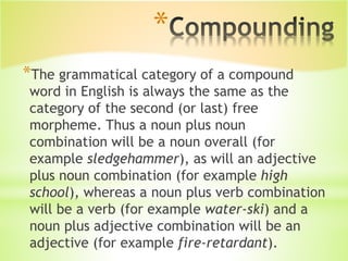 *
*The grammatical category of a compound
word in English is always the same as the
category of the second (or last) free
morpheme. Thus a noun plus noun
combination will be a noun overall (for
example sledgehammer), as will an adjective
plus noun combination (for example high
school), whereas a noun plus verb combination
will be a verb (for example water-ski) and a
noun plus adjective combination will be an
adjective (for example fire-retardant).
 
