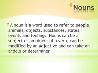 *
* A noun is a word used to refer to people,
animals, objects, substances, states,
events and feelings. Nouns can be a
subject or an object of a verb, can be
modified by an adjective and can take an
article or determiner.
 