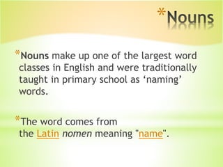 *
*Nouns make up one of the largest word
classes in English and were traditionally
taught in primary school as ‘naming’
words.
*The word comes from
the Latin nomen meaning "name".
 