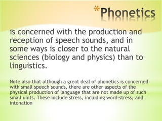 *
is concerned with the production and
reception of speech sounds, and in
some ways is closer to the natural
sciences (biology and physics) than to
linguistics.
Note also that although a great deal of phonetics is concerned
with small speech sounds, there are other aspects of the
physical production of language that are not made up of such
small units. These include stress, including word-stress, and
intonation
 