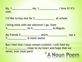 *
My, 1._____________ my, 1._____________ I love it! It’s
cool.
I’d like to buy one for 2._____________ at school.
I bring mine with me wherever I go, from
3._____________ to 4._____________ to Baguio.
My friends 5._____________ and 6._____________ say a
7._____________ is more useful.
But I feel that I must remain truthful: I will hold my
1._____________ close to my heart and hope that we
never, ever must part!
 