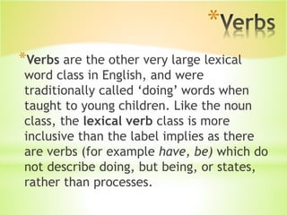 *
*Verbs are the other very large lexical
word class in English, and were
traditionally called ‘doing’ words when
taught to young children. Like the noun
class, the lexical verb class is more
inclusive than the label implies as there
are verbs (for example have, be) which do
not describe doing, but being, or states,
rather than processes.
 