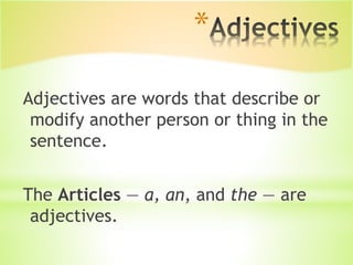 *
Adjectives are words that describe or
modify another person or thing in the
sentence.
The Articles — a, an, and the — are
adjectives.
 