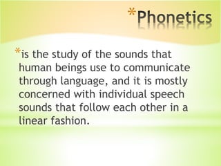 *is the study of the sounds that
human beings use to communicate
through language, and it is mostly
concerned with individual speech
sounds that follow each other in a
linear fashion.
*
 