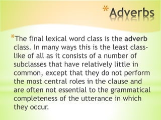*
*The final lexical word class is the adverb
class. In many ways this is the least class-
like of all as it consists of a number of
subclasses that have relatively little in
common, except that they do not perform
the most central roles in the clause and
are often not essential to the grammatical
completeness of the utterance in which
they occur.
 