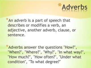 *
*An adverb is a part of speech that
describes or modifies a verb, an
adjective, another adverb, clause, or
sentence.
*Adverbs answer the questions "How?",
"When?", "Where?", "Why?", "In what way?",
"How much?", "How often?", "Under what
condition", "To what degree?"
 