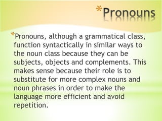 *
*Pronouns, although a grammatical class,
function syntactically in similar ways to
the noun class because they can be
subjects, objects and complements. This
makes sense because their role is to
substitute for more complex nouns and
noun phrases in order to make the
language more efficient and avoid
repetition.
 