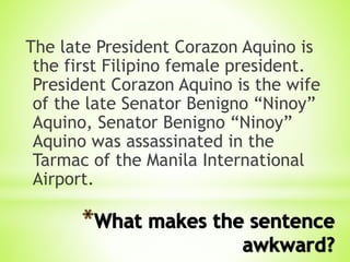 The late President Corazon Aquino is
the first Filipino female president.
President Corazon Aquino is the wife
of the late Senator Benigno “Ninoy”
Aquino, Senator Benigno “Ninoy”
Aquino was assassinated in the
Tarmac of the Manila International
Airport.
 